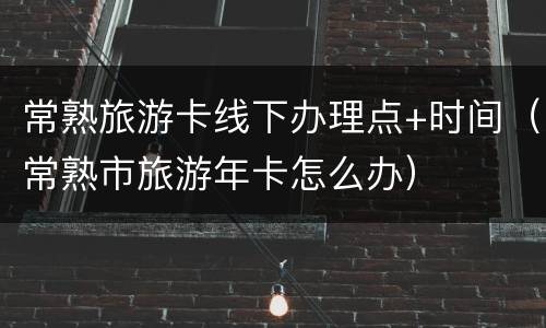 常熟旅游卡线下办理点+时间（常熟市旅游年卡怎么办）