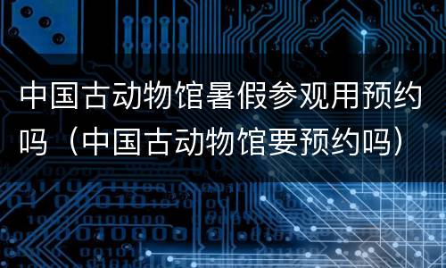 中国古动物馆暑假参观用预约吗（中国古动物馆要预约吗）