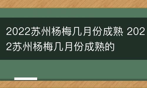 2022苏州杨梅几月份成熟 2022苏州杨梅几月份成熟的