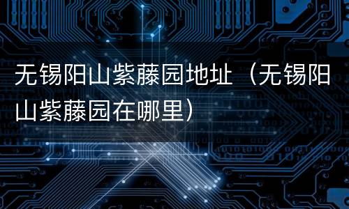 无锡阳山紫藤园地址（无锡阳山紫藤园在哪里）