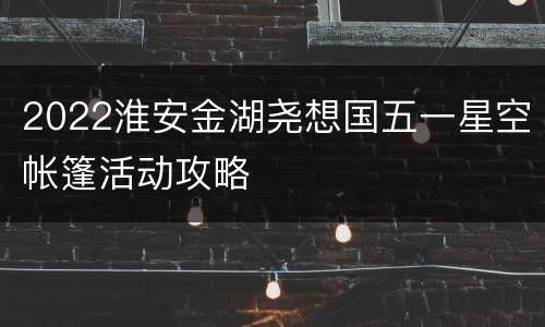 2022淮安金湖尧想国五一星空帐篷活动攻略