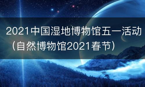 2021中国湿地博物馆五一活动（自然博物馆2021春节）