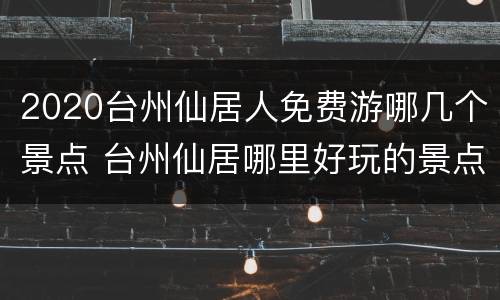 2020台州仙居人免费游哪几个景点 台州仙居哪里好玩的景点推荐