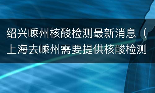 绍兴嵊州核酸检测最新消息（上海去嵊州需要提供核酸检测报告吗）