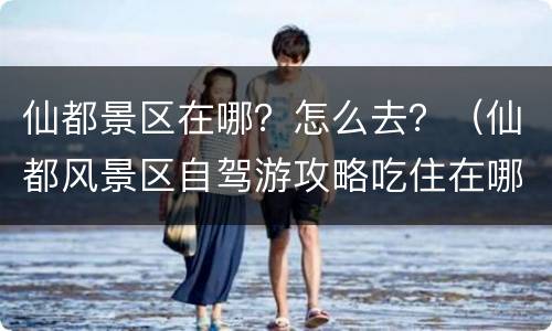 仙都景区在哪？怎么去？（仙都风景区自驾游攻略吃住在哪）
