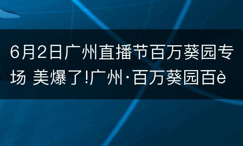 6月2日广州直播节百万葵园专场 美爆了!广州·百万葵园百花节,全国女士全部免费入园!