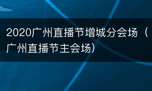 2020广州直播节增城分会场（广州直播节主会场）