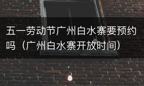 五一劳动节广州白水寨要预约吗（广州白水寨开放时间）