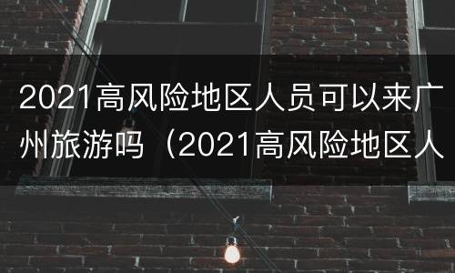 2021高风险地区人员可以来广州旅游吗（2021高风险地区人员可以来广州旅游吗）