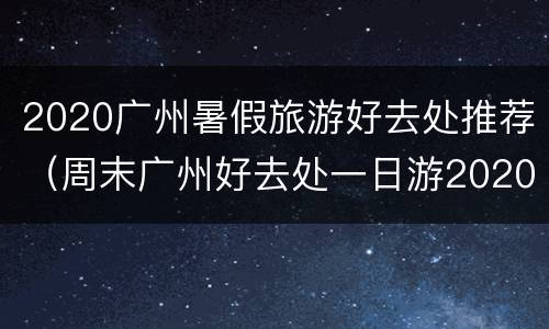 2020广州暑假旅游好去处推荐（周末广州好去处一日游2020）