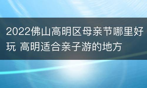 2022佛山高明区母亲节哪里好玩 高明适合亲子游的地方
