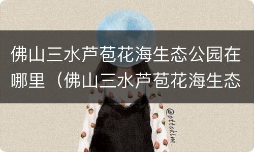 佛山三水芦苞花海生态公园在哪里（佛山三水芦苞花海生态公园在哪里呀）