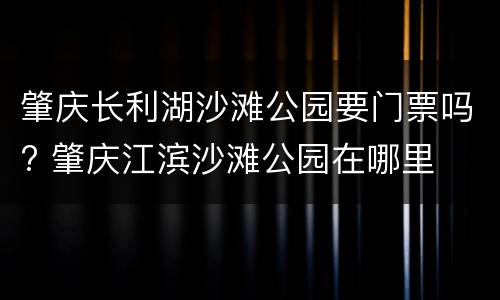 肇庆长利湖沙滩公园要门票吗? 肇庆江滨沙滩公园在哪里