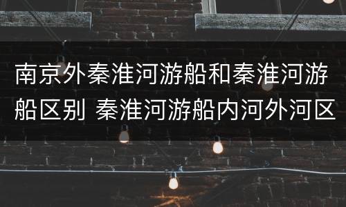 南京外秦淮河游船和秦淮河游船区别 秦淮河游船内河外河区别