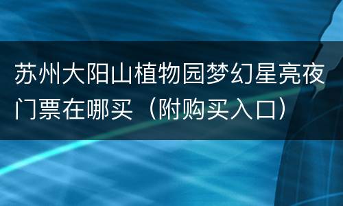 苏州大阳山植物园梦幻星亮夜门票在哪买（附购买入口）