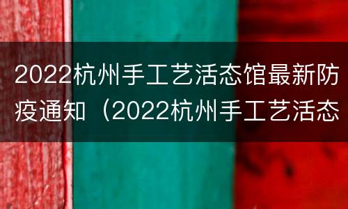 2022杭州手工艺活态馆最新防疫通知（2022杭州手工艺活态馆最新防疫通知消息）