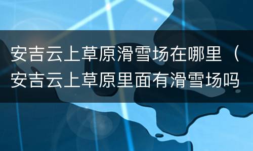 安吉云上草原滑雪场在哪里（安吉云上草原里面有滑雪场吗）