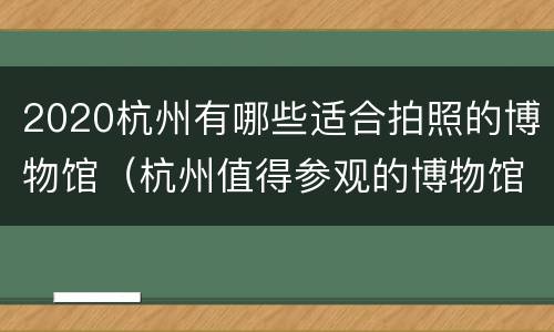 2020杭州有哪些适合拍照的博物馆（杭州值得参观的博物馆）
