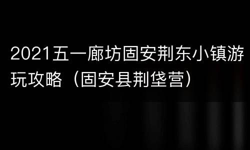 2021五一廊坊固安荆东小镇游玩攻略（固安县荆垡营）
