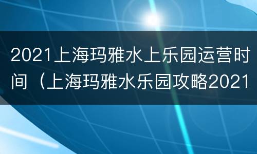 2021上海玛雅水上乐园运营时间（上海玛雅水乐园攻略2021）