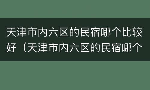天津市内六区的民宿哪个比较好（天津市内六区的民宿哪个比较好一点）