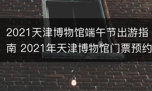 2021天津博物馆端午节出游指南 2021年天津博物馆门票预约