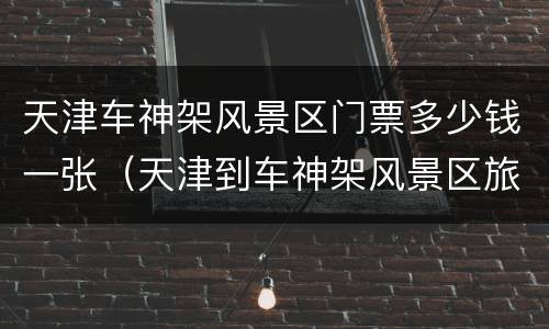 天津车神架风景区门票多少钱一张（天津到车神架风景区旅游车）