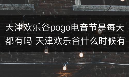 天津欢乐谷pogo电音节是每天都有吗 天津欢乐谷什么时候有电音节