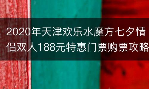 2020年天津欢乐水魔方七夕情侣双人188元特惠门票购票攻略