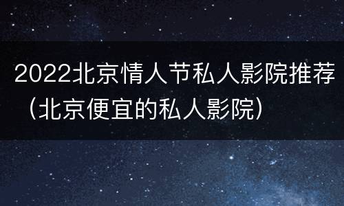 2022北京情人节私人影院推荐（北京便宜的私人影院）