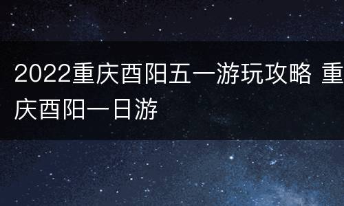 2022重庆酉阳五一游玩攻略 重庆酉阳一日游