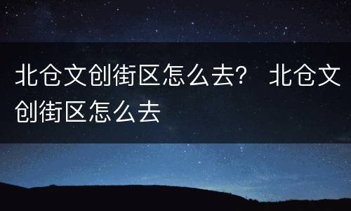 北仓文创街区怎么去？ 北仓文创街区怎么去