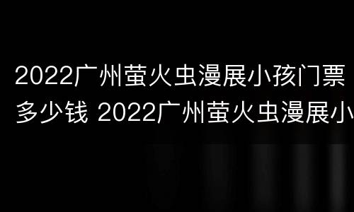 2022广州萤火虫漫展小孩门票多少钱 2022广州萤火虫漫展小孩门票多少钱啊