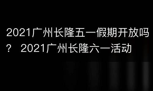 2021广州长隆五一假期开放吗？ 2021广州长隆六一活动