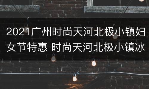 2021广州时尚天河北极小镇妇女节特惠 时尚天河北极小镇冰雪乐园