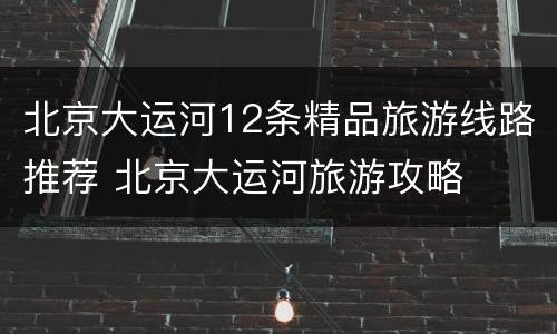 北京大运河12条精品旅游线路推荐 北京大运河旅游攻略