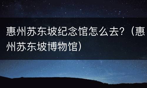 惠州苏东坡纪念馆怎么去?（惠州苏东坡博物馆）