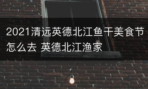 2021清远英德北江鱼干美食节怎么去 英德北江渔家