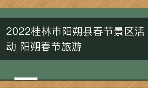 2022桂林市阳朔县春节景区活动 阳朔春节旅游