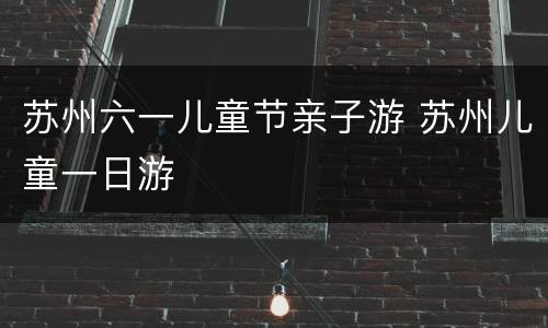 苏州六一儿童节亲子游 苏州儿童一日游