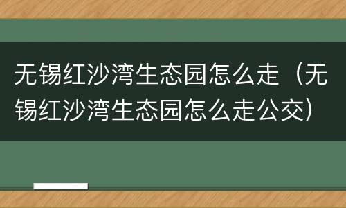 无锡红沙湾生态园怎么走（无锡红沙湾生态园怎么走公交）