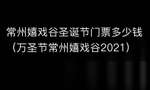 常州嬉戏谷圣诞节门票多少钱（万圣节常州嬉戏谷2021）