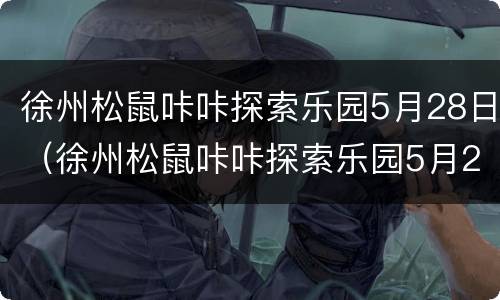 徐州松鼠咔咔探索乐园5月28日（徐州松鼠咔咔探索乐园5月28日开放吗）