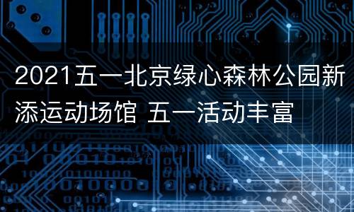 2021五一北京绿心森林公园新添运动场馆 五一活动丰富