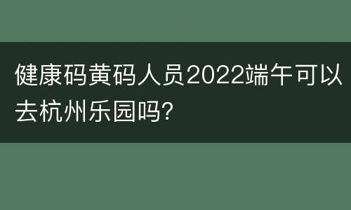 健康码黄码人员2022端午可以去杭州乐园吗？