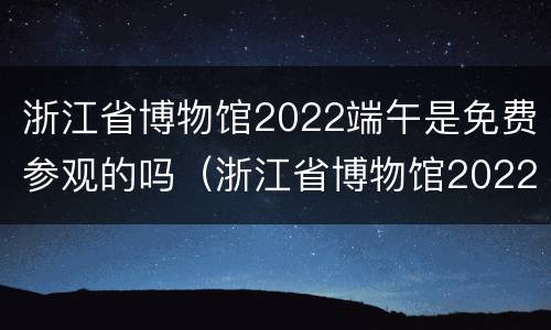 浙江省博物馆2022端午是免费参观的吗（浙江省博物馆2022端午是免费参观的吗）
