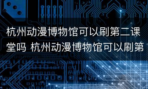 杭州动漫博物馆可以刷第二课堂吗 杭州动漫博物馆可以刷第二课堂吗现在