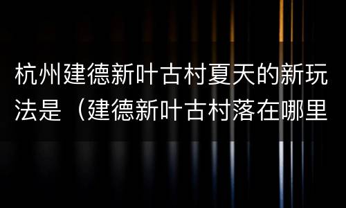 杭州建德新叶古村夏天的新玩法是（建德新叶古村落在哪里）