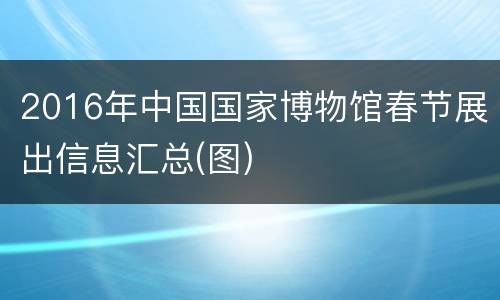 2016年中国国家博物馆春节展出信息汇总(图)