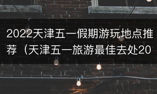 2022天津五一假期游玩地点推荐（天津五一旅游最佳去处2020）